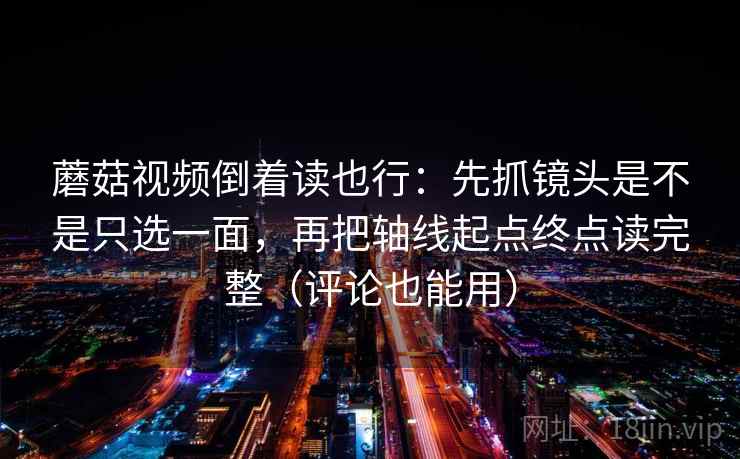 蘑菇视频倒着读也行：先抓镜头是不是只选一面，再把轴线起点终点读完整（评论也能用）