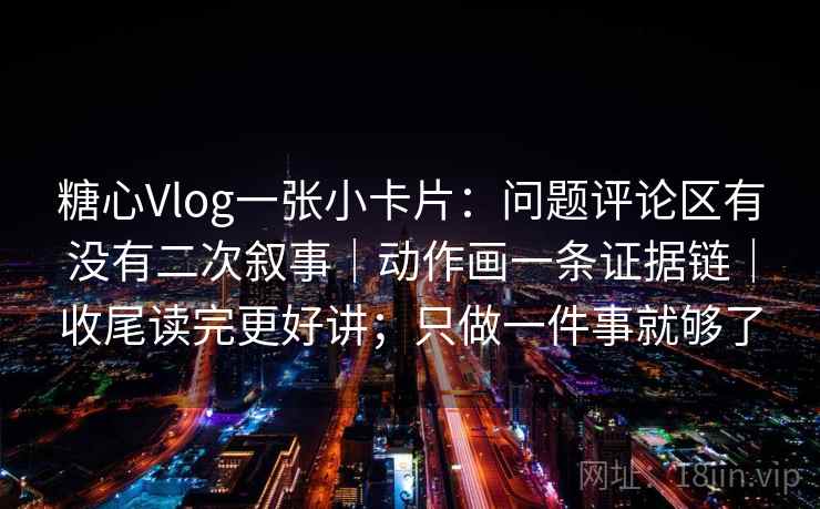 糖心Vlog一张小卡片：问题评论区有没有二次叙事｜动作画一条证据链｜收尾读完更好讲；只做一件事就够了