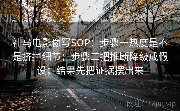 神马电影像写SOP：步骤一热度是不是挤掉细节；步骤二把推断降级成假设；结果先把证据摆出来