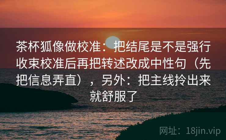 茶杯狐像做校准：把结尾是不是强行收束校准后再把转述改成中性句（先把信息弄直），另外：把主线拎出来就舒服了