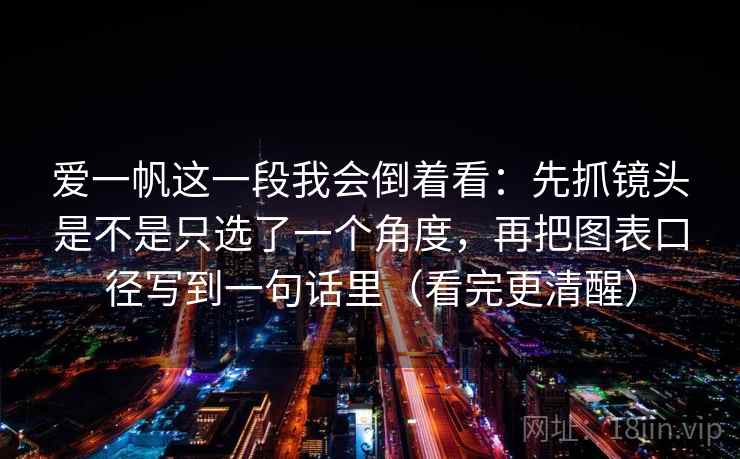 爱一帆这一段我会倒着看：先抓镜头是不是只选了一个角度，再把图表口径写到一句话里（看完更清醒）