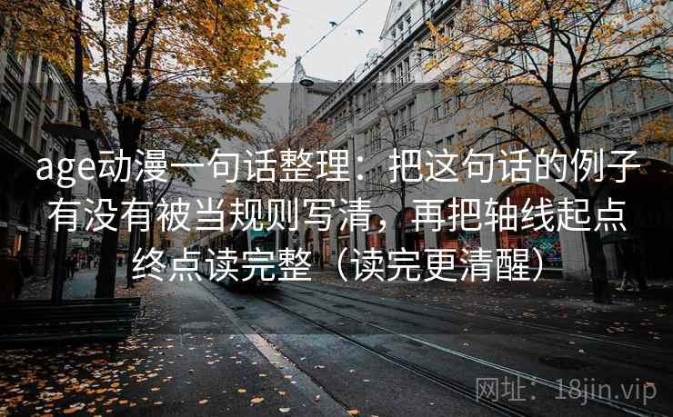 age动漫一句话整理：把这句话的例子有没有被当规则写清，再把轴线起点终点读完整（读完更清醒）