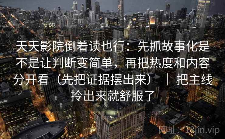 天天影院倒着读也行：先抓故事化是不是让判断变简单，再把热度和内容分开看（先把证据摆出来） ｜ 把主线拎出来就舒服了