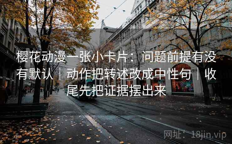 樱花动漫一张小卡片：问题前提有没有默认｜动作把转述改成中性句｜收尾先把证据摆出来