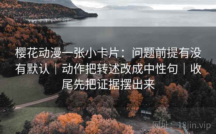 樱花动漫一张小卡片：问题前提有没有默认｜动作把转述改成中性句｜收尾先把证据摆出来