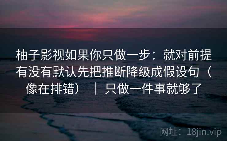 柚子影视如果你只做一步：就对前提有没有默认先把推断降级成假设句（像在排错） ｜ 只做一件事就够了