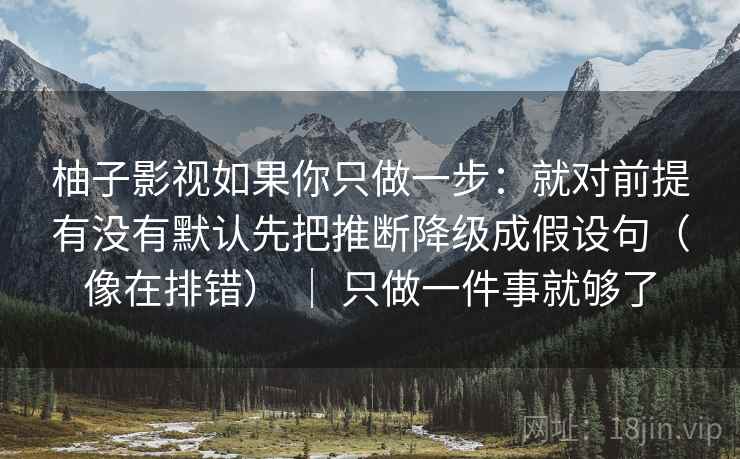 柚子影视如果你只做一步：就对前提有没有默认先把推断降级成假设句（像在排错） ｜ 只做一件事就够了
