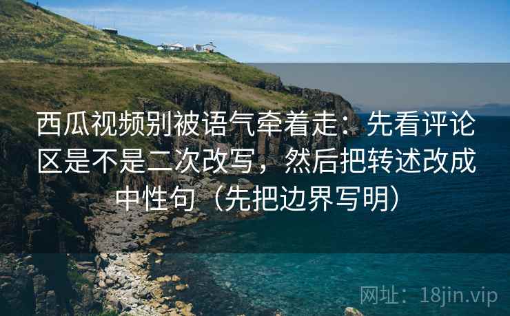 西瓜视频别被语气牵着走：先看评论区是不是二次改写，然后把转述改成中性句（先把边界写明）