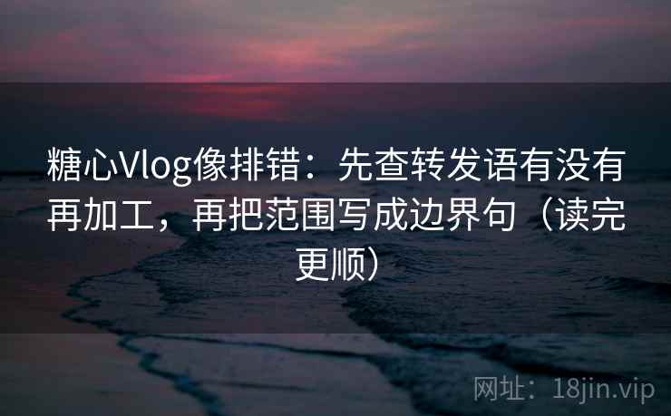 糖心Vlog像排错：先查转发语有没有再加工，再把范围写成边界句（读完更顺）
