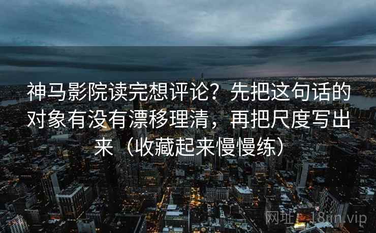 神马影院读完想评论？先把这句话的对象有没有漂移理清，再把尺度写出来（收藏起来慢慢练）