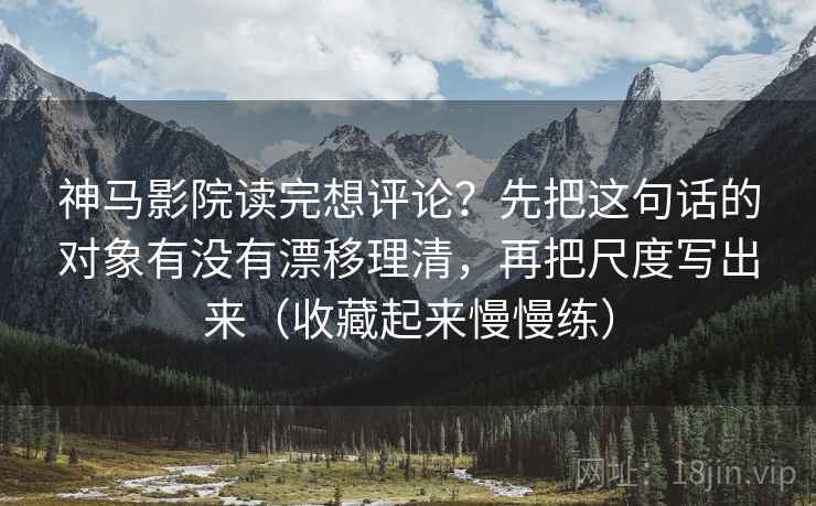 神马影院读完想评论？先把这句话的对象有没有漂移理清，再把尺度写出来（收藏起来慢慢练）