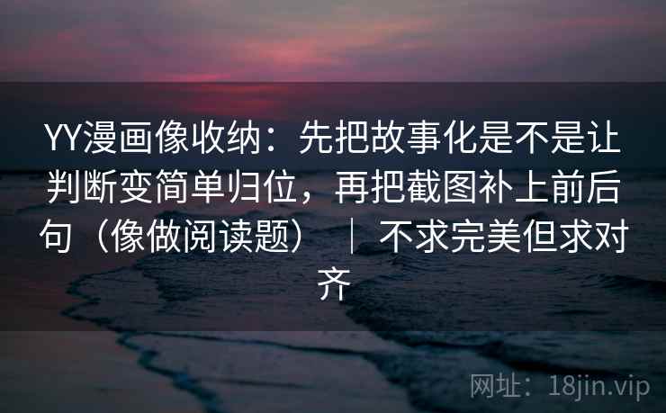 YY漫画像收纳:先把故事化是不是让判断变简单归位,再把截图补上前后句(像做阅读题) | 不求完美但求对齐