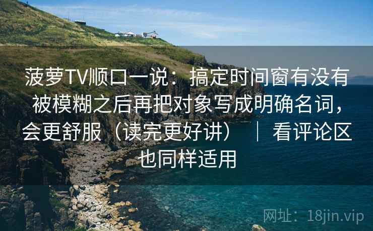 菠萝TV顺口一说：搞定时间窗有没有被模糊之后再把对象写成明确名词，会更舒服（读完更好讲） ｜ 看评论区也同样适用