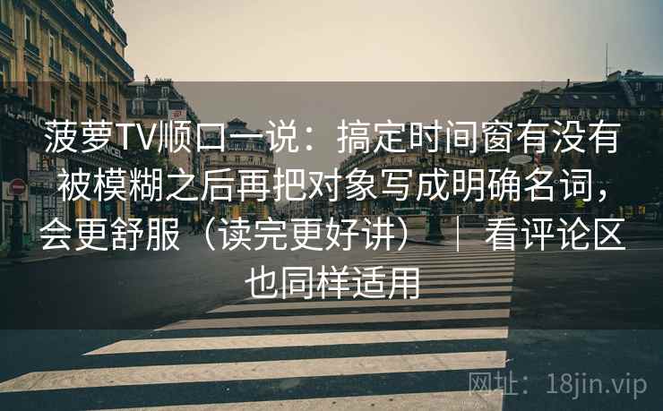 菠萝TV顺口一说：搞定时间窗有没有被模糊之后再把对象写成明确名词，会更舒服（读完更好讲） ｜ 看评论区也同样适用
