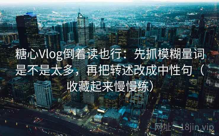 糖心Vlog倒着读也行：先抓模糊量词是不是太多，再把转述改成中性句（收藏起来慢慢练）