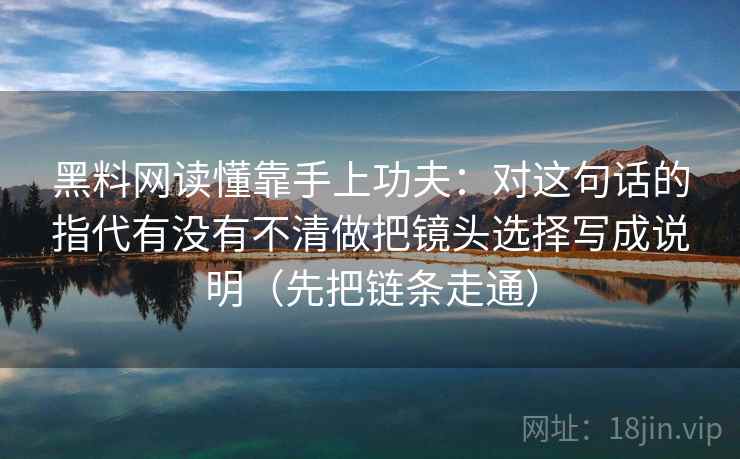 黑料网读懂靠手上功夫：对这句话的指代有没有不清做把镜头选择写成说明（先把链条走通）