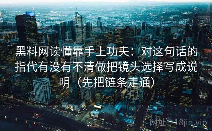 黑料网读懂靠手上功夫：对这句话的指代有没有不清做把镜头选择写成说明（先把链条走通）